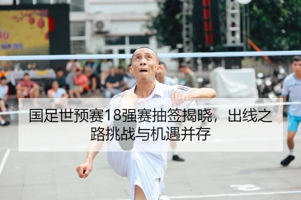 国足世预赛18强赛抽签揭晓，出线之路挑战与机遇并存