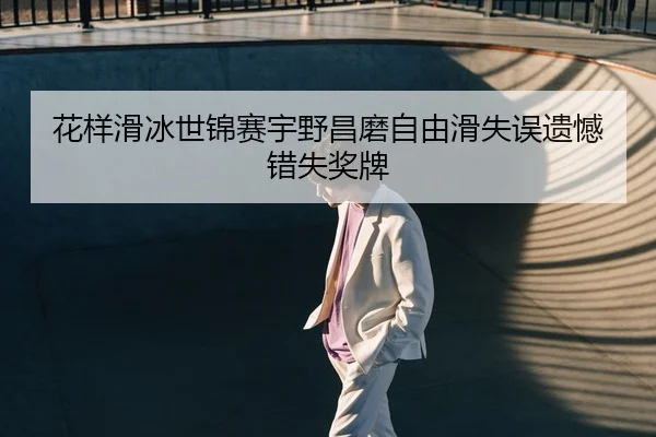 花样滑冰世锦赛宇野昌磨自由滑失误遗憾错失奖牌