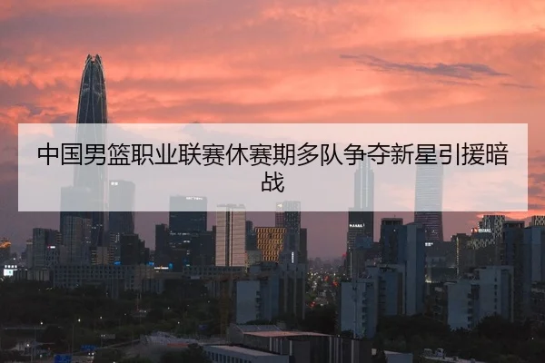 中国男篮职业联赛休赛期多队争夺新星引援暗战