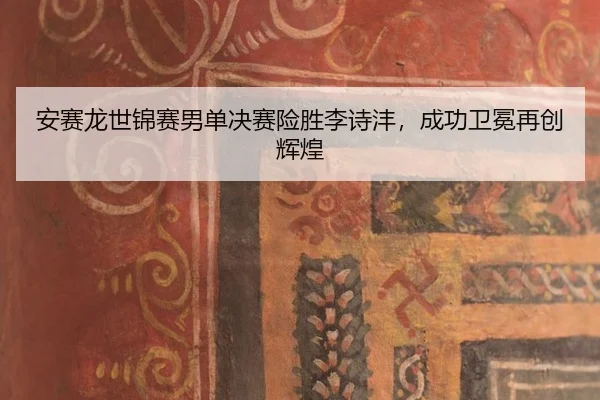 安赛龙世锦赛男单决赛险胜李诗沣，成功卫冕再创辉煌