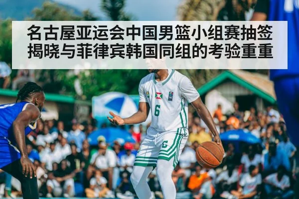 名古屋亚运会中国男篮小组赛抽签揭晓与菲律宾韩国同组的考验重重