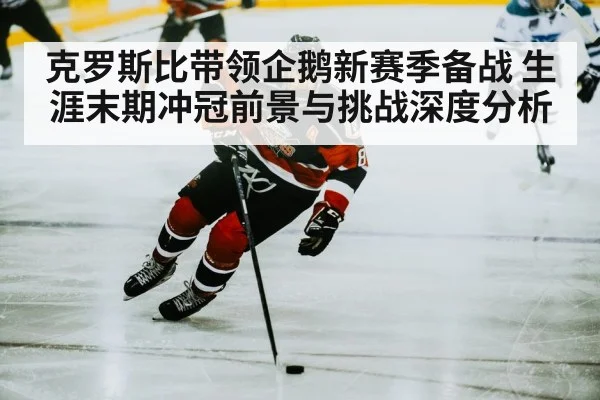 克罗斯比带领企鹅新赛季备战 生涯末期冲冠前景与挑战深度分析